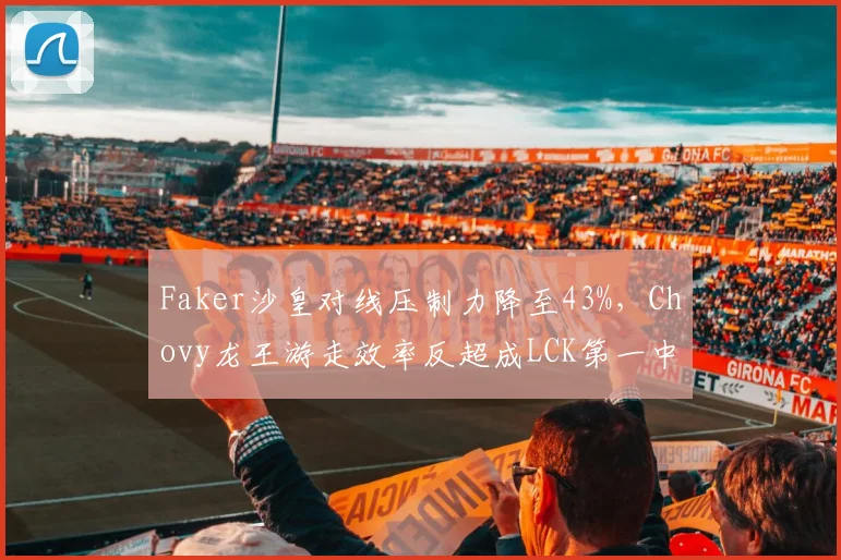 Faker沙皇对线压制力降至43%，Chovy龙王游走效率反超成LCK第一中单