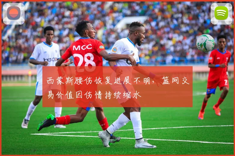 西蒙斯腰伤恢复进展不明，篮网交易价值因伤情持续缩水