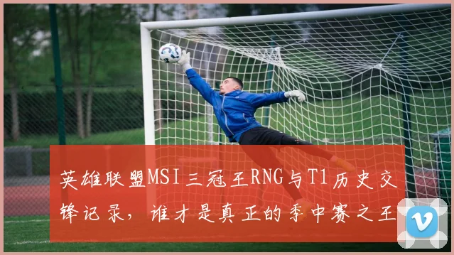 英雄联盟MSI三冠王RNG与T1历史交锋记录,谁才是真正的季中赛之王?