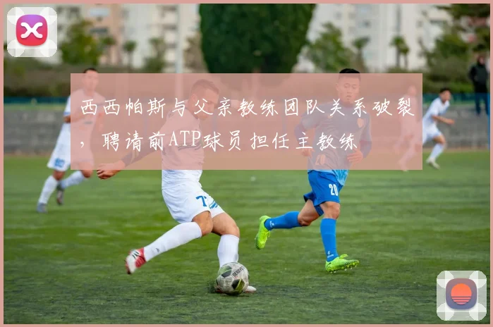 西西帕斯与父亲教练团队关系破裂,聘请前ATP球员担任主教练