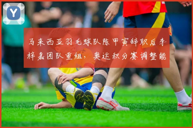 马来西亚羽毛球队陈甲寅辞职后李梓嘉团队重组，奥运积分赛调整能否奏效？