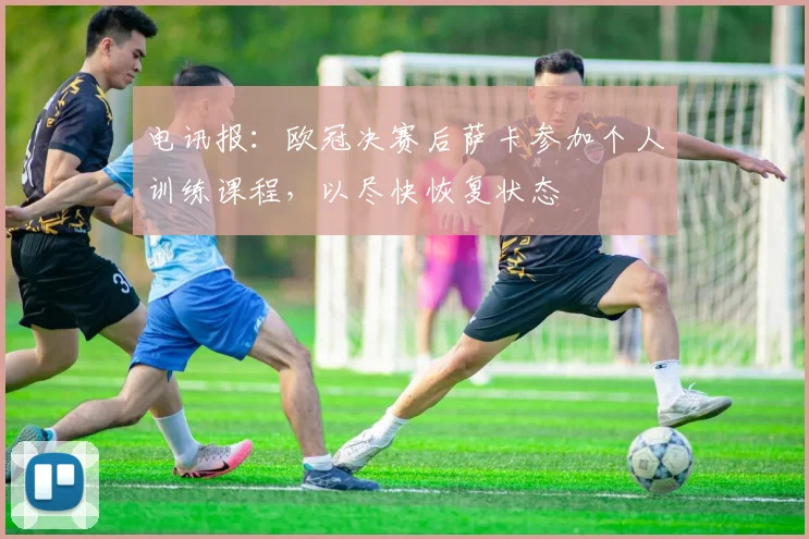 电讯报:欧冠决赛后萨卡参加个人训练课程,以尽快恢复状态