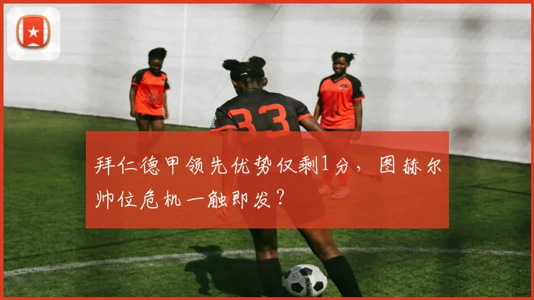 拜仁德甲领先优势仅剩1分，图赫尔帅位危机一触即发？